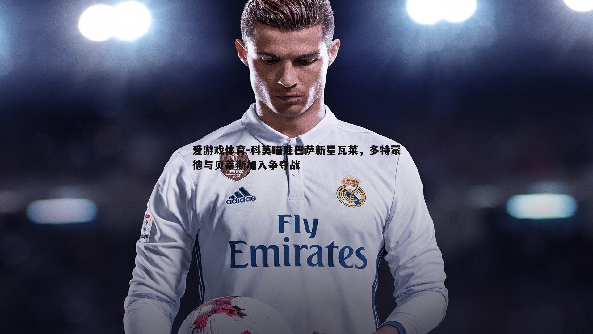 爱游戏体育-科莫瞄准巴萨新星瓦莱，多特蒙德与贝蒂斯加入争夺战