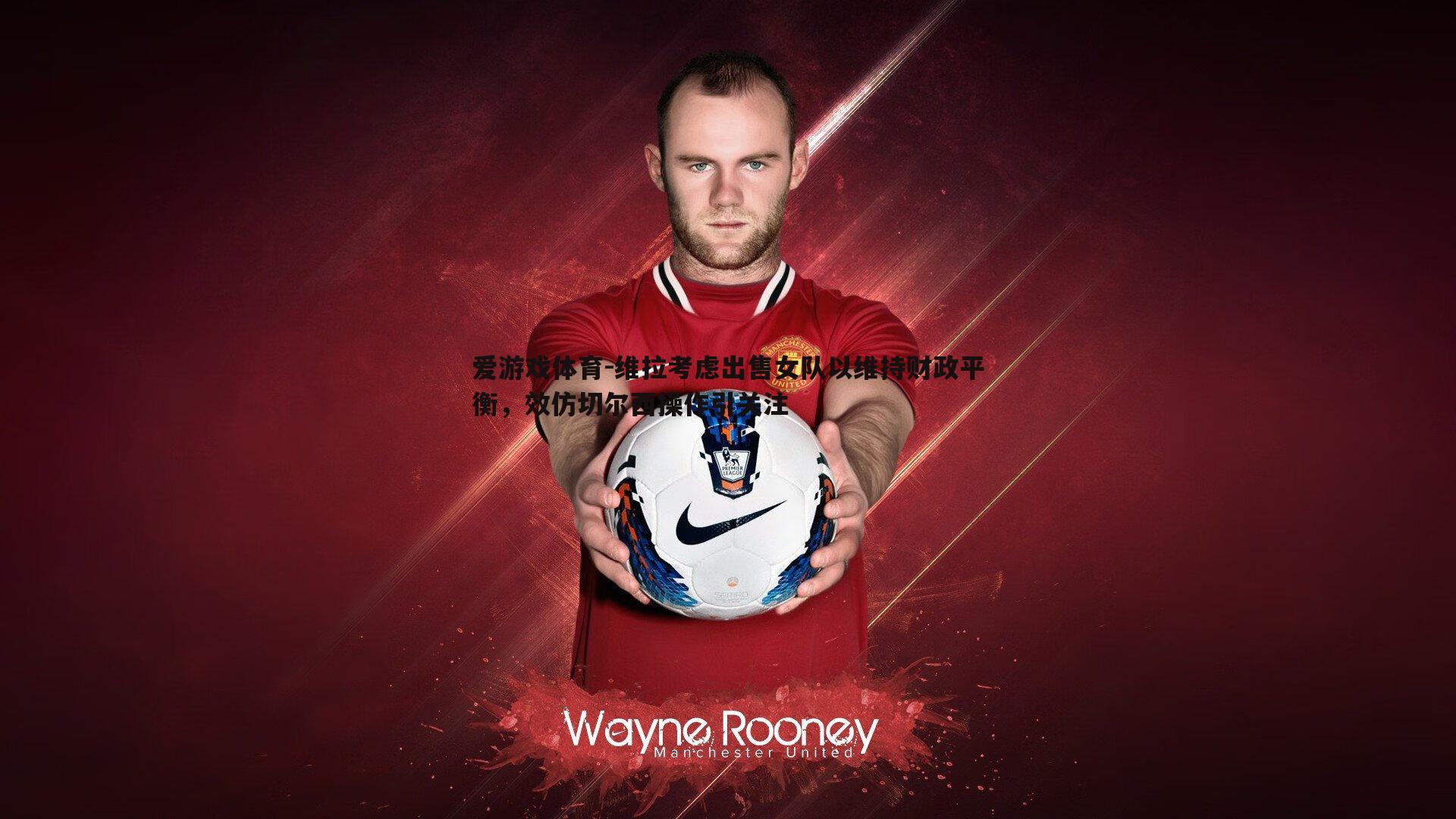 爱游戏体育-维拉考虑出售女队以维持财政平衡，效仿切尔西操作引关注